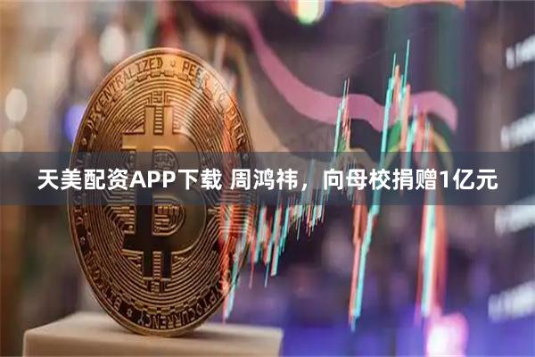 天美配资APP下载 周鸿祎，向母校捐赠1亿元