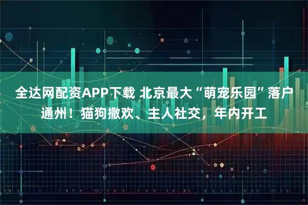 全达网配资APP下载 北京最大“萌宠乐园”落户通州！猫狗撒欢、主人社交，年内开工