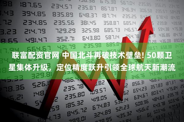 联富配资官网 中国北斗再破技术壁垒! 50颗卫星集体升级，定位精度跃升引领全球航天新潮流