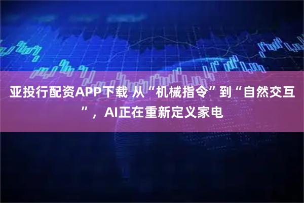 亚投行配资APP下载 从“机械指令”到“自然交互”，AI正在重新定义家电