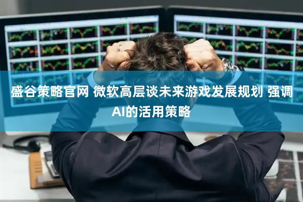 盛谷策略官网 微软高层谈未来游戏发展规划 强调AI的活用策略