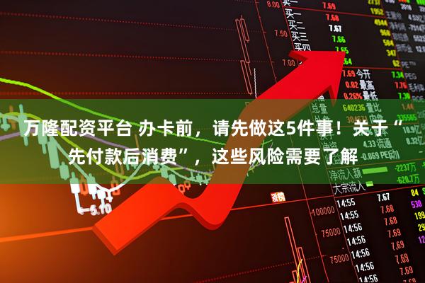 万隆配资平台 办卡前，请先做这5件事！关于“先付款后消费”，这些风险需要了解