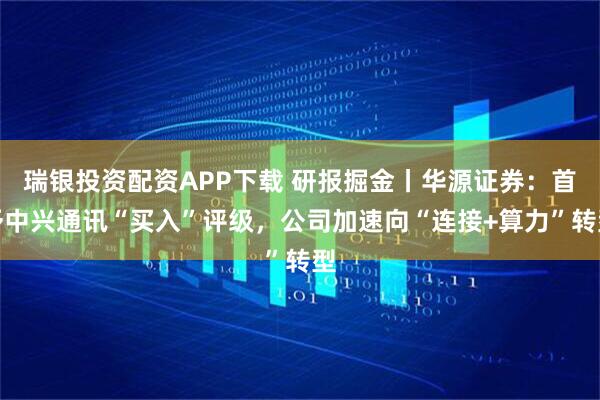 瑞银投资配资APP下载 研报掘金丨华源证券：首予中兴通讯“买入”评级，公司加速向“连接+算力”转型