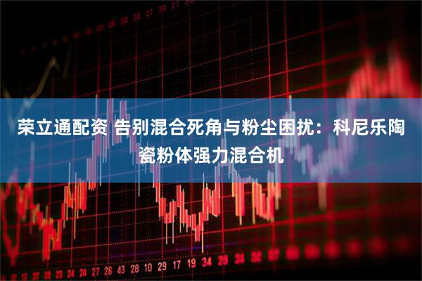 荣立通配资 告别混合死角与粉尘困扰：科尼乐陶瓷粉体强力混合机