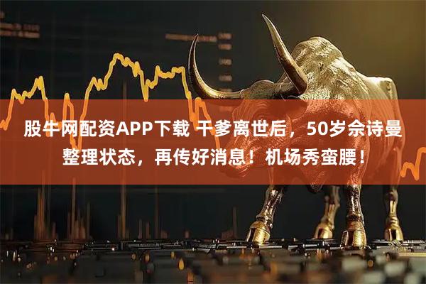 股牛网配资APP下载 干爹离世后，50岁佘诗曼整理状态，再传好消息！机场秀蛮腰！
