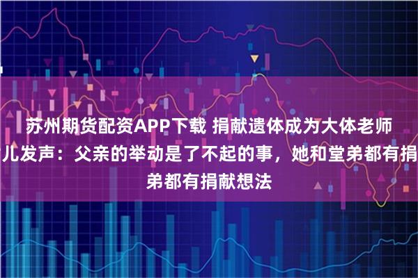 苏州期货配资APP下载 捐献遗体成为大体老师，其女儿发声：父亲的举动是了不起的事，她和堂弟都有捐献想法