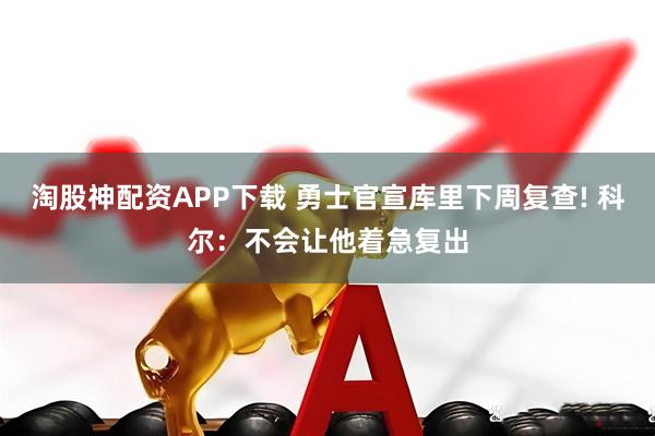 淘股神配资APP下载 勇士官宣库里下周复查! 科尔：不会让他着急复出