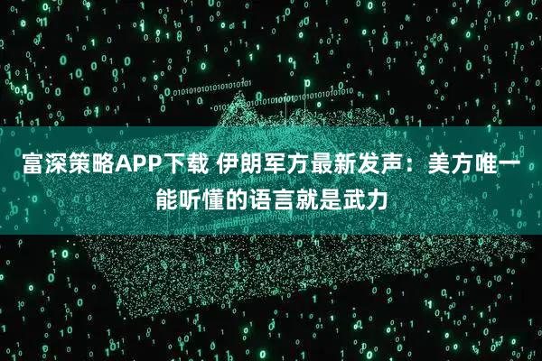 富深策略APP下载 伊朗军方最新发声：美方唯一能听懂的语言就是武力