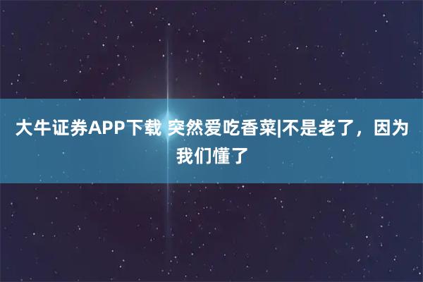 大牛证券APP下载 突然爱吃香菜|不是老了,因为我们懂了