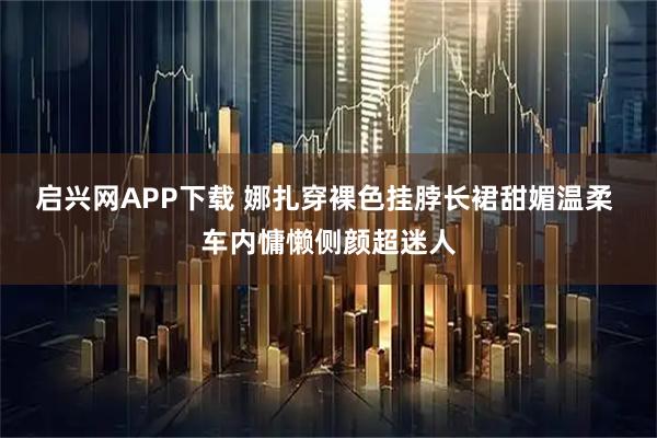 启兴网APP下载 娜扎穿裸色挂脖长裙甜媚温柔 车内慵懒侧颜超迷人