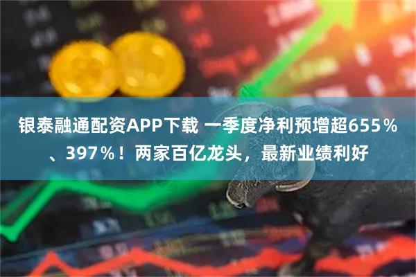 银泰融通配资APP下载 一季度净利预增超655％、397％！两家百亿龙头，最新业绩利好