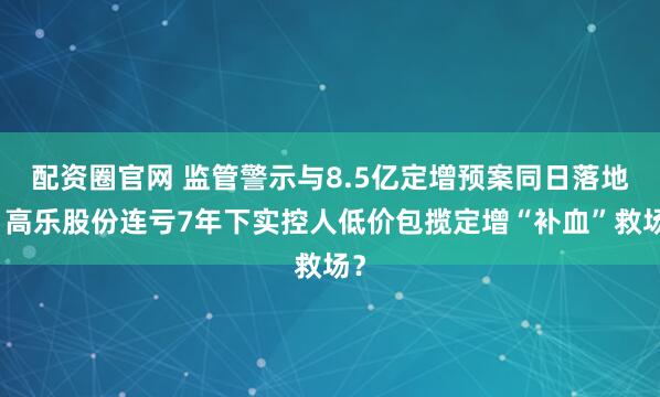 配资圈官网 监管警示与8.5亿定增预案同日落地！高乐股份连亏7年下实控人低价包揽定增“补血”救场？