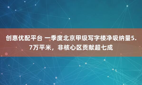 创惠优配平台 一季度北京甲级写字楼净吸纳量5.7万平米，非核心区贡献超七成