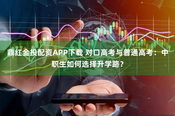 鼎红金投配资APP下载 对口高考与普通高考:中职生如何选择升学路?