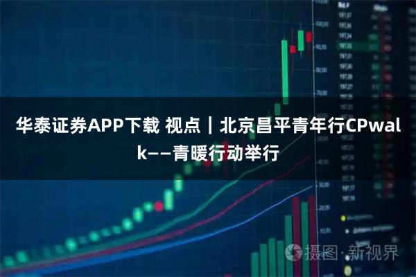 华泰证券APP下载 视点｜北京昌平青年行CPwalk——青暖行动举行