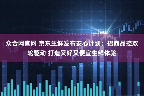众合网官网 京东生鲜发布安心计划：招商品控双轮驱动 打造又好又便宜生鲜体验