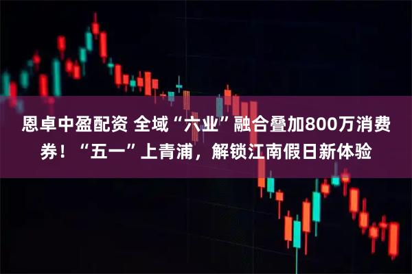 恩卓中盈配资 全域“六业”融合叠加800万消费券！“五一”上青浦，解锁江南假日新体验
