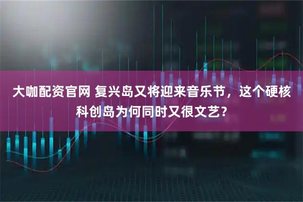大咖配资官网 复兴岛又将迎来音乐节，这个硬核科创岛为何同时又很文艺？