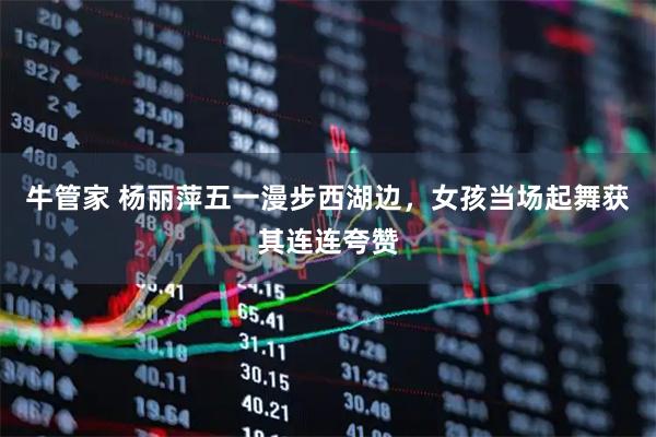牛管家 杨丽萍五一漫步西湖边，女孩当场起舞获其连连夸赞