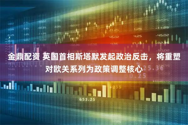 金鼎配资 英国首相斯塔默发起政治反击，将重塑对欧关系列为政策调整核心
