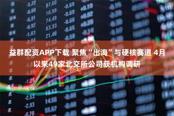 益群配资APP下载 聚焦“出海”与硬核赛道 4月以来49家北交所公司获机构调研