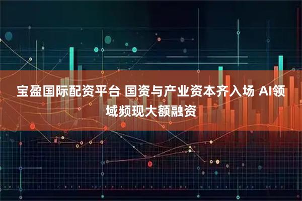 宝盈国际配资平台 国资与产业资本齐入场 AI领域频现大额融资