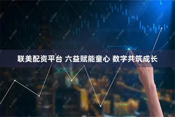 联美配资平台 六益赋能童心 数字共筑成长
