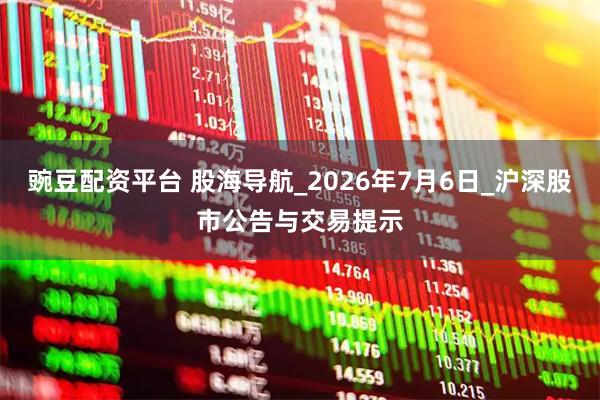 豌豆配资平台 股海导航_2026年7月6日_沪深股市公告与交易提示