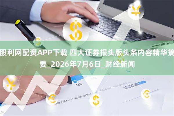 股利网配资APP下载 四大证券报头版头条内容精华摘要_2026年7月6日_财经新闻