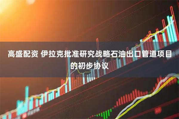 高盛配资 伊拉克批准研究战略石油出口管道项目的初步协议