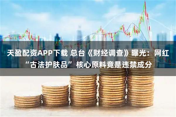 天盈配资APP下载 总台《财经调查》曝光:网红“古法护肤品” 核心原料竟是违禁成分