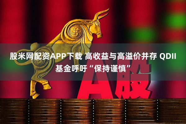 股米网配资APP下载 高收益与高溢价并存 QDII基金呼吁“保持谨慎”